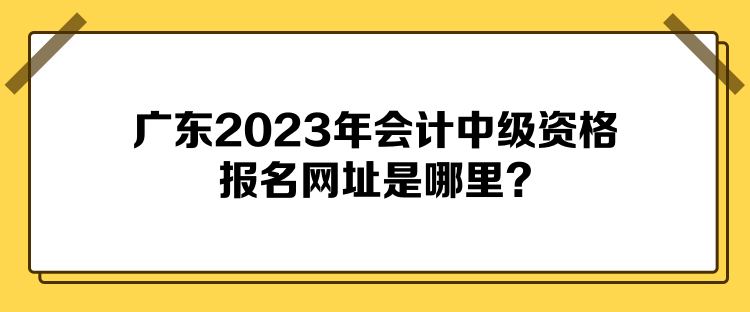 廣東2023年會(huì)計(jì)中級(jí)資格報(bào)名網(wǎng)址是哪里？