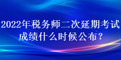 2022年稅務師二次延期考試成績什么時候公布？