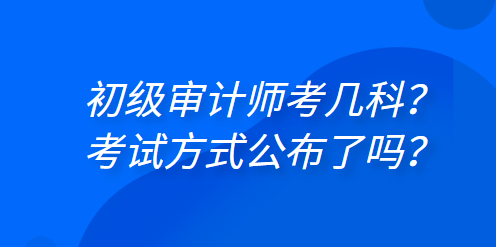 初級審計(jì)師考幾科？考試方式公布了嗎？