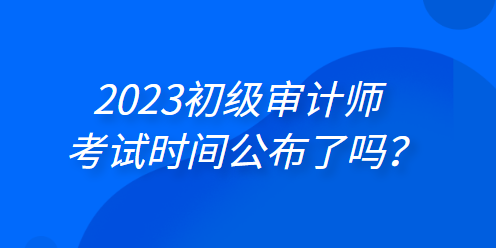 2023年初級(jí)審計(jì)師考試時(shí)間公布了嗎？