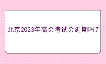 北京2023年高會考試會延期嗎？