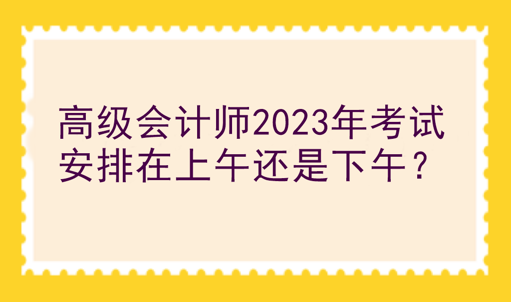 高級會計師2023年考試安排在上午還是下午？