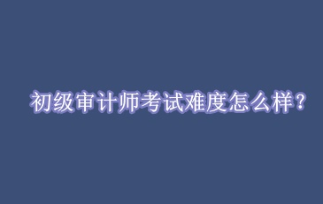 初級審計師考試難度怎么樣？