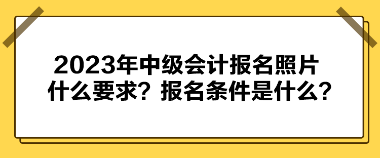 2023年中級(jí)會(huì)計(jì)報(bào)名照片什么要求？報(bào)名條件是什么？