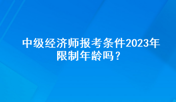 中級經(jīng)濟(jì)師報考條件2023年限制年齡嗎？