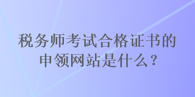 稅務(wù)師考試合格證書的申領(lǐng)網(wǎng)站是什么？