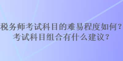 稅務(wù)師考試科目的難易程度如何？考試科目組合有什么建議？