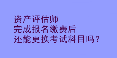 資產(chǎn)評估師完成報(bào)名繳費(fèi)后還能更換考試科目嗎？