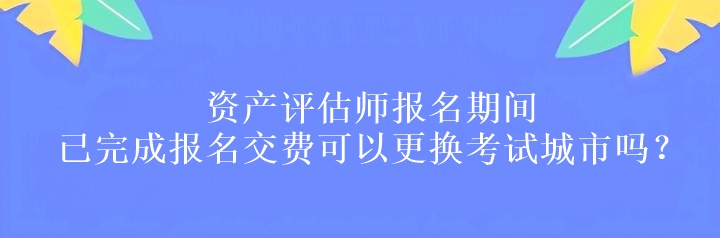 資產(chǎn)評(píng)估師報(bào)名期間已完成報(bào)名交費(fèi)可以更換考試城市嗎？