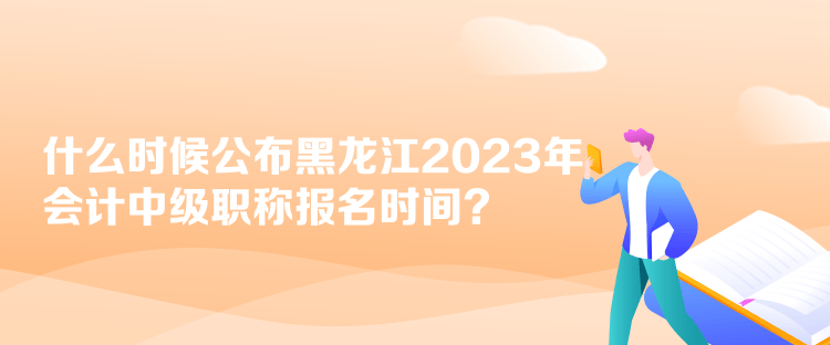 什么時候公布黑龍江2023年會計中級職稱報名時間？