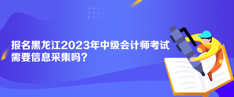 報名黑龍江2023年中級會計師考試需要信息采集嗎？