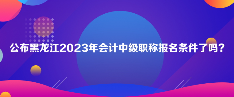 公布黑龍江2023年會計中級職稱報名條件了嗎？