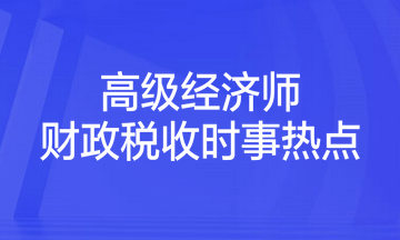 2023年高級經(jīng)濟(jì)師考試《財政稅收》時事熱點匯總