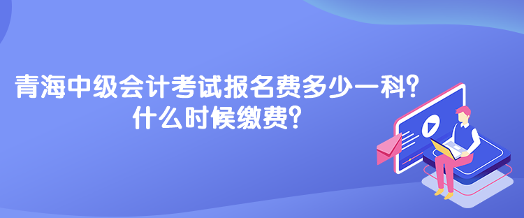 青海中級會計(jì)考試報(bào)名費(fèi)多少一科？什么時候繳費(fèi)？