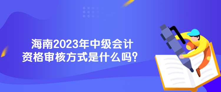 海南2023年中級會計資格審核方式是什么嗎？