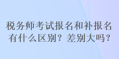 稅務師考試報名和補報名有什么區(qū)別？差別大嗎？