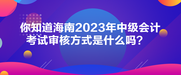 你知道海南2023年中級(jí)會(huì)計(jì)考試審核方式是什么嗎？