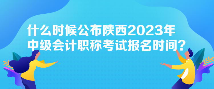 什么時候公布陜西2023年中級會計職稱考試報名時間？