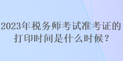 2023年稅務(wù)師考試準(zhǔn)考證的打印時(shí)間是什么時(shí)候？