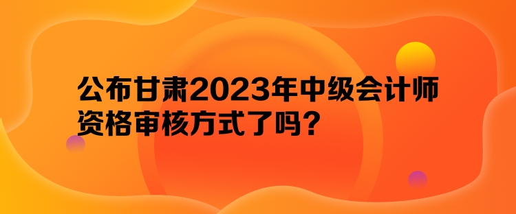 公布甘肅2023年中級(jí)會(huì)計(jì)師資格審核方式了嗎？