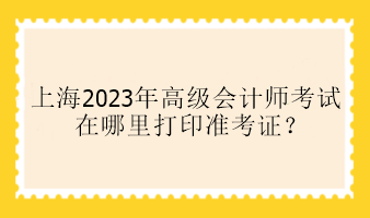 上海2023年高級(jí)會(huì)計(jì)師考試在哪里打印準(zhǔn)考證？