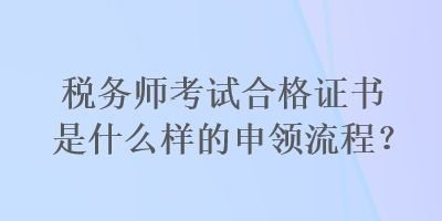 稅務(wù)師考試合格證書(shū)是什么樣的申領(lǐng)流程？