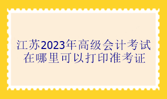 江蘇2023年高級會計考試在哪里可以打印準考證？