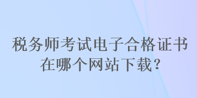 稅務(wù)師考試電子合格證書在哪個(gè)網(wǎng)站下載？