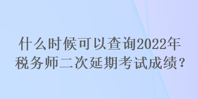 什么時候可以查詢2022年稅務師二次延期考試成績？