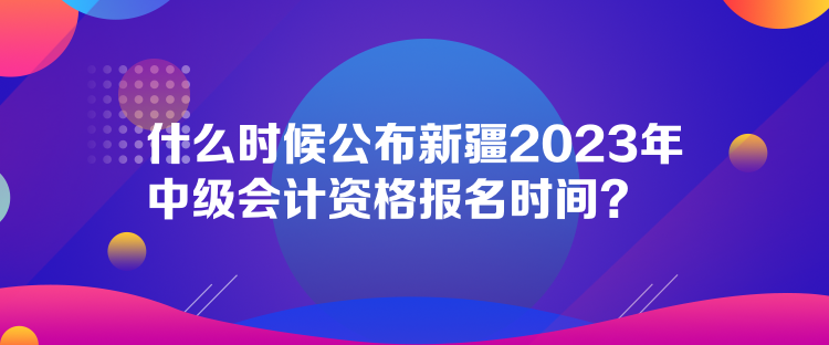 什么時候公布新疆2023年中級會計資格報名時間？