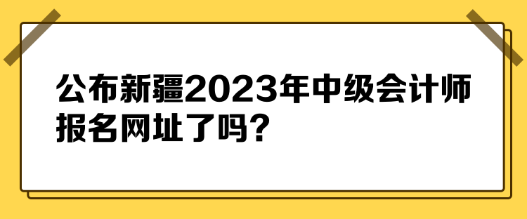 公布新疆2023年中級會計師報名網(wǎng)址了嗎？