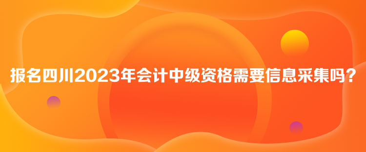 報名四川2023年會計中級資格需要信息采集嗎？