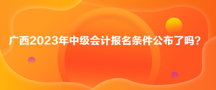 廣西2023年中級會計報名條件公布了嗎？