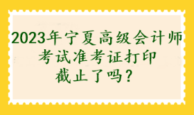 2023年寧夏高級(jí)會(huì)計(jì)師考試準(zhǔn)考證打印截止了嗎？