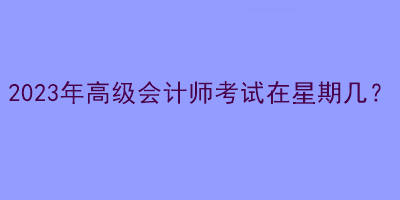 2023年高級(jí)會(huì)計(jì)師考試在星期幾？