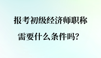 報(bào)考初級經(jīng)濟(jì)師職稱需要什么條件嗎？