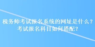 稅務(wù)師考試報(bào)名系統(tǒng)的網(wǎng)址是什么？考試報(bào)名科目如何搭配？