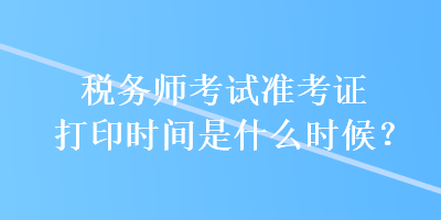 稅務(wù)師考試準(zhǔn)考證打印時(shí)間是什么時(shí)候？