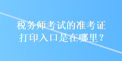 稅務(wù)師考試的準(zhǔn)考證打印入口是在哪里？