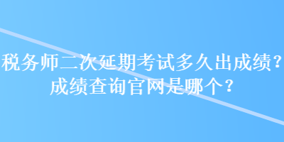 稅務師二次延期考試多久出成績？成績查詢官網(wǎng)是哪個？