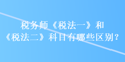 稅務(wù)師《稅法一》和《稅法二》科目有哪些區(qū)別？