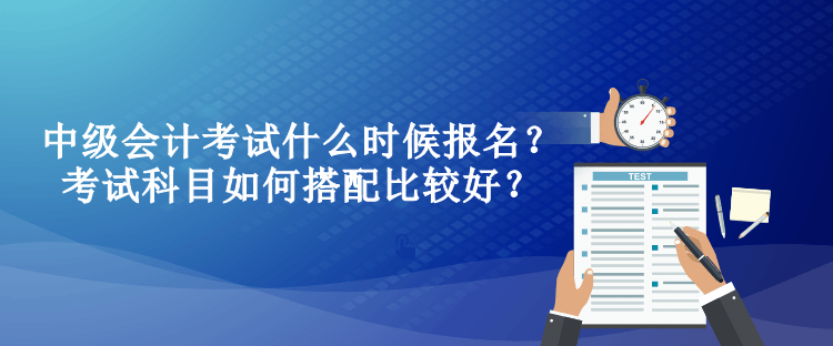 中級會計考試什么時候報名？考試科目如何搭配比較好？