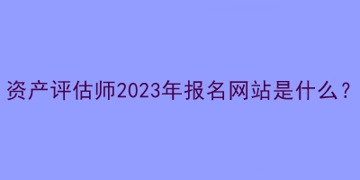 資產(chǎn)評(píng)估師2023年報(bào)名網(wǎng)站是什么？