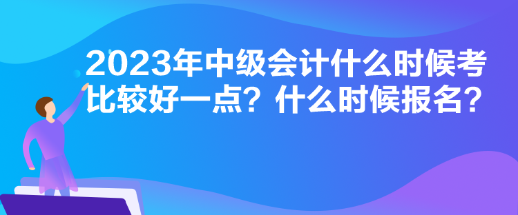 2023年中級會計什么時候考比較好一點？什么時候報名？