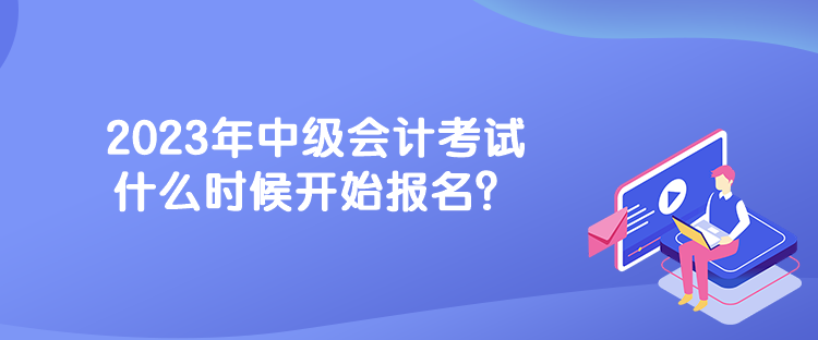 2023年中級會計考試什么時候開始報名？