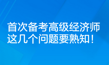 首次備考高級經(jīng)濟師，這幾個問題要熟知！