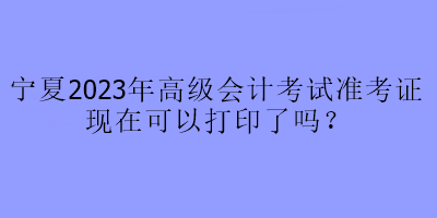 寧夏2023年高級會計考試準考證現(xiàn)在可以打印了嗎？