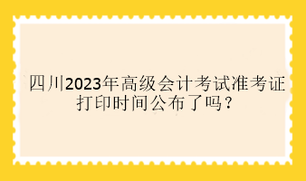 四川2023年高級會計(jì)考試準(zhǔn)考證打印時間公布了嗎？