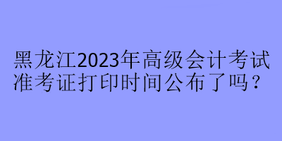 黑龍江2023年高級會計考試準考證打印時間公布了嗎？