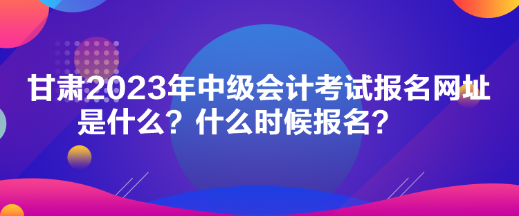 甘肅2023年中級會計考試報名網(wǎng)址是什么？什么時候報名？